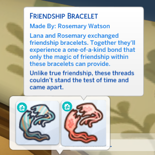 Screenshot of a sims 4 inventory item with the following description:

FRIENDSHIP BRACELET

Made By: Rosemary Watson

Lana and Rosemary exchanged friendship bracelets. Together they'll experience a one-of-a-kind bond that only the magic of friendship within these bracelets can provide.

Unlike true friendship, these threads couldn't stand the test of time and came apart.