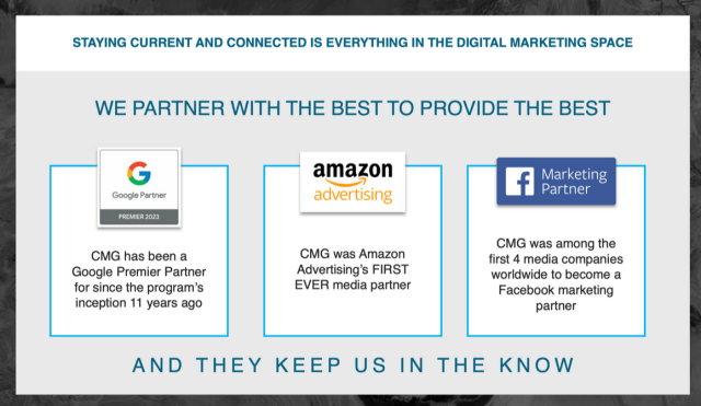 STAYING CURRENT AND CONNECTED IS EVERYTHING IN THE DIGITAL MARKETING SPACE WE PARTNER WITH THE BEST TO PROVIDE THE BEST G amazon n Marketing Google Partner advertising Partner CMG was among the CMG has been a CMG was Amazon first 4 media companies Google Premier Partner Advertising's FIRST worldwide to become a for since the program’s EVER media partner Facebook marketing inception 11 years ago partner AND THEY KEEP US IN THE KNOW 