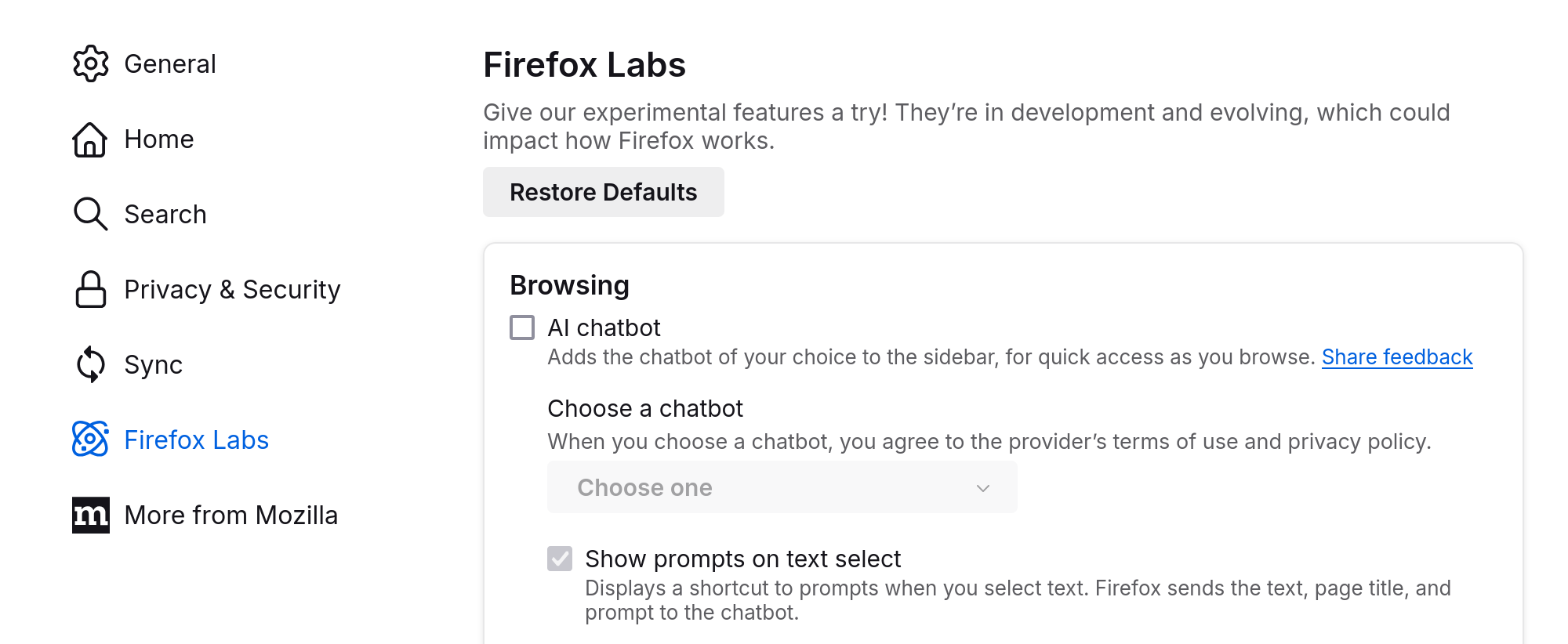 Firefox settings in Firefox 130, Firefox Labs section.

Browsing

(Unchecked) AI chatbot

Adds the chatbot of your chooice to the sidebar, for quick access as you browse. Share feedback (Link)

Choose a chatbot
When you choose a chatbot, you agree to the provider's terms of use and privacy policy.

(Inactive dropdown) Choose one

(Checked but inactive) Show prompts on text select

Displays a shortcut to prompts when you select text. Firefox sends the text, page title, and prompt to the chatbot.