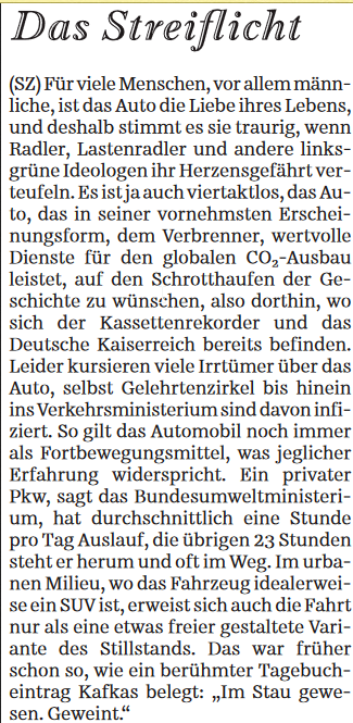 Das Streiflicht

(SZ) Für viele Menschen, vor allem männliche, ist das Auto die Liebe ihres Lebens, und deshalb stimmt es sie traurig, wenn Radler, Lastenradler und andere links-grüne Ideologen ihr Herzensgefährt verteufeln.

Es ist ja auch viertaktlos, das Auto, das in seiner vornehmsten Erscheinungsform, dem Verbrenner, wertvolle Dienste für den globalen CO₂-Ausbau leistet, auf den Schrotthaufen der Geschichte zu wünschen, also dorthin, wo sich der Kassettenrekorder und das Deutsche Kaiserreich bereits befinden.

Leider kursieren viele Irrtümer über das Auto, selbst Gelehrtenzirkel bis hinein ins Verkehrsministerium sind davon infiziert.

So gilt das Automobil noch immer als Fortbewegungsmittel, was jeglicher Erfahrung widerspricht.

Ein privater Pkw, sagt das Bundesumweltministerium, hat durchschnittlich eine Stunde pro Tag Auslauf, die übrigen 23 Stunden steht er herum und oft im Weg. Im urbanen Milieu, wo das Fahrzeug idealerweise ein SUV ist, erweist sich auch die Fahrt nur als eine etwas freier gestaltete Variante des Stillstands. Das war früher schon so, wie ein berühmter Tagebucheintrag Kafkas belegt: „Im Stau gewesen. Geweint."