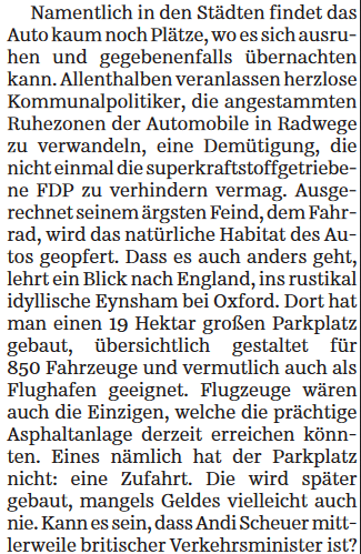 Fortsetzung SZ Streiflicht:

Namentlich in den Städten findet das Auto kaum noch Plätze, wo es sich ausruhen und gegebenenfalls übernachten kann. Allenthalben veranlassen herzlose Kommunalpolitiker, die angestammten Ruhezonen der Automobile in Radwege zu verwandeln, eine Demütigung, die nicht einmal die superkraftstoffgetriebene FDP zu verhindern vermag. Ausgerechnet seinem ärgsten Feind, dem Fahrrad, wird das natürliche Habitat des Autos geopfert. Dass es auch anders geht, lehrt ein Blick nach England, ins rustikal idyllische Eynsham bei Oxford. Dort hat man einen 19 Hektar großen Parkplatz gebaut, übersichtlich gestaltet für 850 Fahrzeuge und vermutlich auch als Flughafen geeignet. Flugzeuge wären auch die Einzigen, welche die prächtige Asphaltanlage derzeit erreichen könnten. Eines nämlich hat der Parkplatz nicht: eine Zufahrt. Die wird später gebaut, mangels Geldes vielleicht auch nie. Kann es sein, dass Andi Scheuer mittlerweile britischer Verkehrsminister ist?