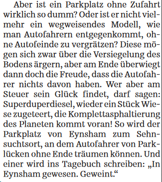 Fortsetzung SZ Streiflicht (dritter und letzter Teil):

Aber ist ein Parkplatz ohne Zufahrt wirklich so dumm? Oder ist er nicht viel- mehr ein wegweisendes Modell, wie man Autofahrern entgegenkommt, ohne Autofeinde zu vergrätzen? Diese mögen sich zwar über die Versiegelung des Bodens ärgern, aber am Ende überwiegt dann doch die Freude, dass die Autofahrer nichts davon haben. Wer aber am Steuer sein Glück findet, darf sagen: Superduperdiesel, wieder ein Stück Wie- se zugeteert, die Komplettasphaltierung des Planeten kommt voran! So wird der Parkplatz von Eynsham zum Sehnsuchtsort, an dem Autofahrer von Parklücken ohne Ende träumen können. Und einer wird ins Tagebuch schreiben: "In Eynsham gewesen. Geweint."