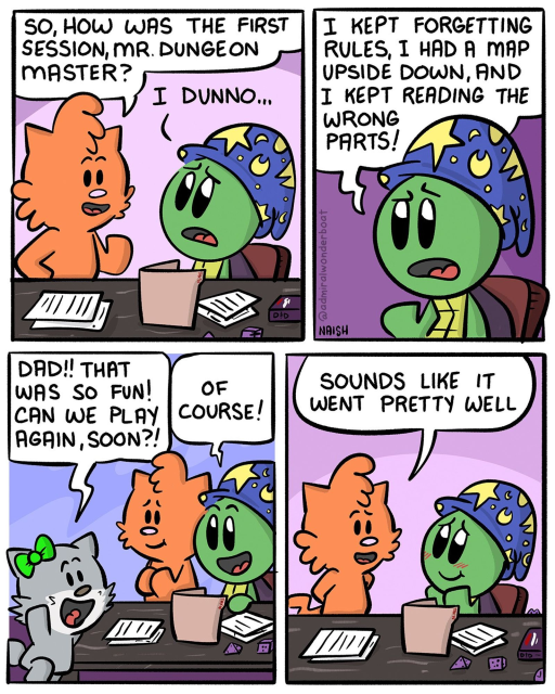Jen: So how was the session, Mr Dungeon master?
Admiral: I dunno...
-
Admiral: I kept forgetting rules I had a map upside down and I kept reading the wrong parts
-
Emma: That was so fun we play again soon?
Admiral: Of course!
-
Jen: Sounds like it went pretty well