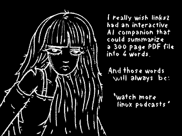 I really wish links2 had an interactive AI companion that could summarize a 300 page PDF files into 4 words.

And those words will always be:

'Watch more linux podcasts'