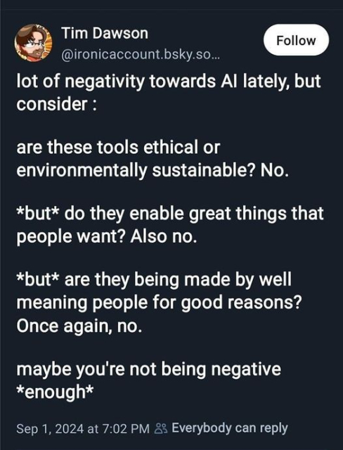 lot of negativity towards Al lately, but consider : 
are these tools ethical or environmentally sustainable? No. 
*but* do they enable great things that people want? Also no. 
*but* are they being made by well meaning people for good reasons? Once again, no. 
maybe you're not being negative *enough* 