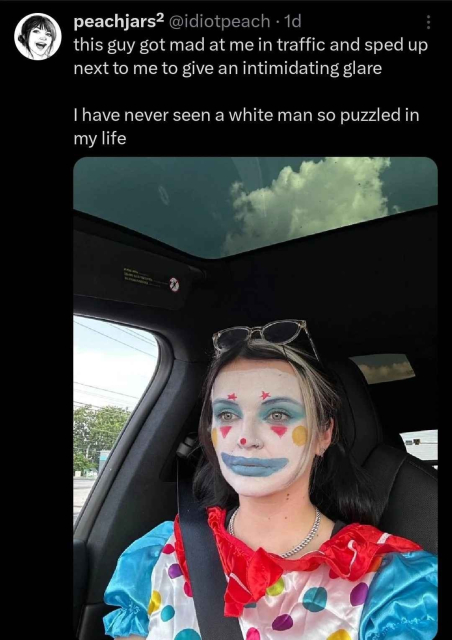 peachjars² @idiotpeach · 1d
this guy got mad at me in traffic and sped up next to me to give an intimidating glare 

I have never seen a white man so puzzled in my life

[Photo of a lady in clown makeup and attire staring forward in a car.]