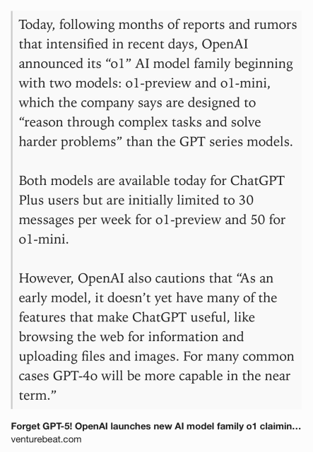 Text Shot: Today, following months of reports and rumors that intensified in recent days, OpenAI announced its “o1” AI model family beginning with two models: o1-preview and o1-mini, which the company says are designed to “reason through complex tasks and solve harder problems” than the GPT series models.

Both models are available today for ChatGPT Plus users but are initially limited to 30 messages per week for o1-preview and 50 for o1-mini. 

However, OpenAI also cautions that “As an early model, it doesn’t yet have many of the features that make ChatGPT useful, like browsing the web for information and uploading files and images. For many common cases GPT-4o will be more capable in the near term.”