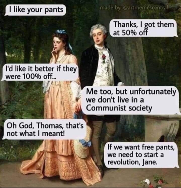 An exchange between a man and a woman who are dressed in old fashioned clothes, maybe Elizabethan. She says, "| like your pants". He responds, "Thanks, | got them at 50% off". She retorts, "I'd like it better if they were 100% off". He says "Me too, but unfortunately we don't live in a Communist society" She says, "Oh God, Thomas, that's not what | meant!". He continues rambling, "If we want free pants, we need to start a revolution, Jane"