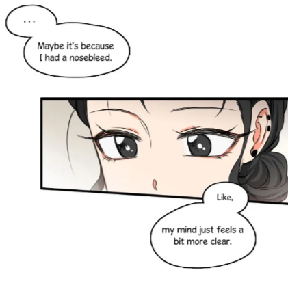 white manhwa panel with a small focus on a dark haired pale skinned woman's face. We see her big dark eyes, and the three piercings on her ear. speech bubbles above and below her say: "… Maybe it's because I had a nosebleed. Like, my mind just feels a bit more clear."