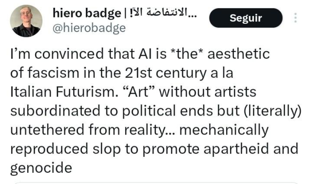 Tuit de @hierobadge 
"Estoy convencido de que la IA es LA estética del fascismo en el siglo 21 al estilo del Futurismo italiano. "Arte" sin artistas, subordinado a fines políticos pero (literalmente) desconectado de la realidad... mierda reproducida mecánicamente para promover apartheid y genocidio."