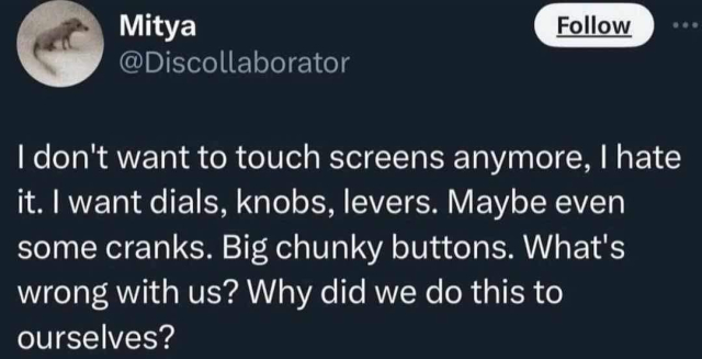 I don't want to touch screens anymore, I hate it. I want dials, knobs, levers. Maybe even some cranks. Big chunky buttons. What's wrong with us? Why did we do this to ourselves?