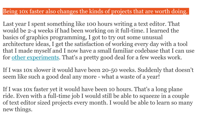 Quote from Jamie Brandon's Speed Matters blog post: https://www.scattered-thoughts.net/writing/speed-matters/

Being 10x faster also changes the kinds of projects that are worth doing.

Last year I spent something like 100 hours writing a text editor. That would be 2-4 weeks if had been working on it full-time. I learned the basics of graphics programming, I got to try out some unusual architecture ideas, I get the satisfaction of working every day with a tool that I made myself and I now have a small familiar codebase that I can use for other experiments. That's a pretty good deal for a few weeks work.

If I was 10x slower it would have been 20-50 weeks. Suddenly that doesn't seem like such a good deal any more - what a waste of a year!

If I was 10x faster yet it would have been 10 hours. That's a long plane ride. Even with a full-time job I would still be able to squeeze in a couple of text editor sized projects every month. I would be able to learn so many new things.