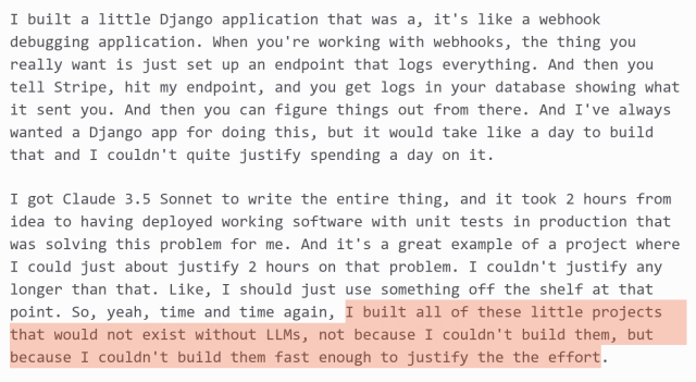 Simon Willison quote from recent Software Misadventures podcast: https://simonwillison.net/2024/Sep/10/software-misadventures/

I built a little Django application that was a, it's like a webhook debugging application. When you're working with webhooks, the thing you really want is just set up an endpoint that logs everything. And then you tell Stripe, hit my endpoint, and you get logs in your database showing what it sent you. And then you can figure things out from there. And I've always wanted the Django app for doing this, but it would take like a day to build that and I couldn't quite justify spending a day on it.

I got Claude 3.5 Sonnet to write the entire thing, and it took 2 hours from idea to having deployed working software with unit tests in production that was solving this problem for me. And it's a great example of a project where I could just about justify 2 hours on that problem. I couldn't justify any longer than that. Like, I should just use something off the shelf at that point. So, yeah, time and time again, I built all of these little projects that would not exist without LLMs, not because I couldn't build them, but because I couldn't build them fast enough to justify the the effort.