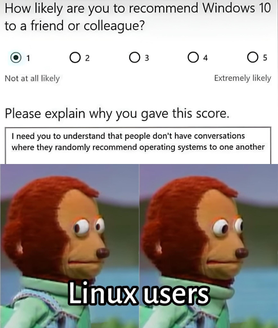 The image is a meme with two parts. The top part shows a survey question asking, "How likely are you to recommend Windows 10 to a friend or colleague?" with a 1 to 5 scale, where 1 is "Not at all likely" and 5 is "Extremely likely." The user selected "1" (Not at all likely). Below that, there is a text box saying, "Please explain why you gave this score." The user's response reads, "I need you to understand that people don't have conversations where they randomly recommend operating systems to one another."

The bottom part of the meme shows two panels of a puppet character with an awkward side-eye expression, labeled "Linux users." The character seems to be implying that Linux users often recommend their operating system to others, contrary to what the survey response suggests.