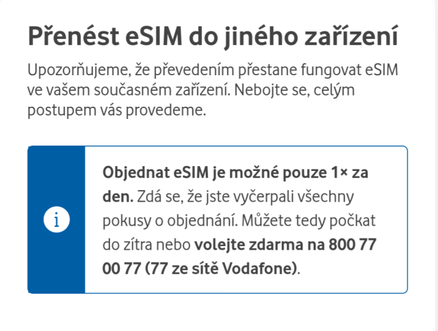 Přenést eSIM do jiného zařízení

Upozorňujeme, že převedením přestane fungovat eSIM ve vašem současném zařízení. Nebojte se, celým postupem vás provedeme.

Objednat eSIM je možné pouze 1× za den. Zdá se, že jste vyčerpali všechny pokusy o objednání. Můžete tedy počkat do zítra nebo volejte zdarma na 800 77 00 77 (77 ze sítě Vodafone).

