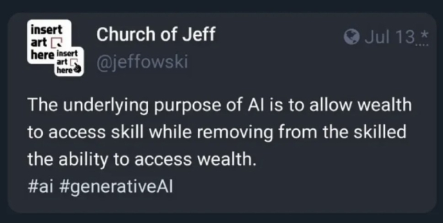 "The underlying purpose of Al is to allow wealth to access skill, while removing from the skilled the ability to access wealth."

Quote taken from Church of Jeff (@jeffowski)