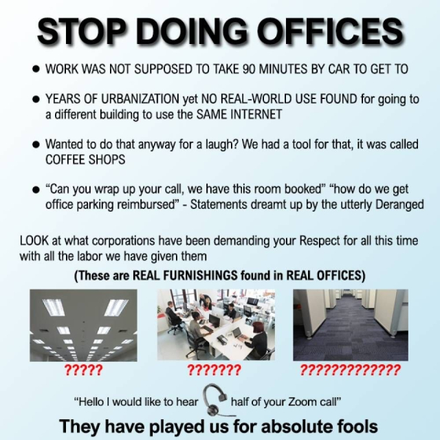 Uppercase: Stop Doing Offices

- Work was not supposed to take 90 minutes by car to get to
- Years of urbanization yet no real-world use found for going to a different building to use the same internet
- Wanted to do that anyway for a laugh? We had a tool for that, it was called Coffee Shops
- "Can you wrap up your call, we have this room booked" "how do we get office parking reimbursed" - Statements dreamt up by the utterly deranged

Look at what corporations have been demanding your Respect for all this time with all the labor we have given them

(These are Real Furnishings found in Real offices)
* Examples of bleak looking fluorescent lights, crammed shared desks in an open office, bare an uninspiring carpet amid bland cubicles* [with question marks under all]

"Hello I would hear [headphone set] half of your Zoom call"

They have payed us for absolute fools