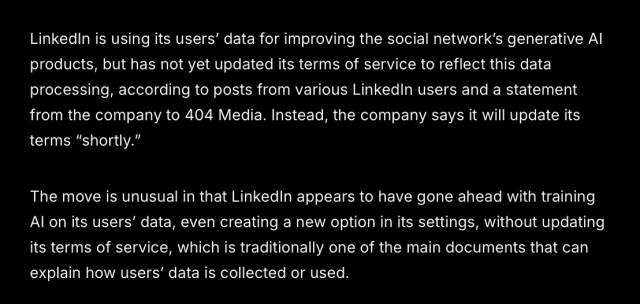 LinkedlIn is using its users' data for improving the social network’s generative Al products, but has not yet updated its terms of service to reflect this data processing, according to posts from various LinkedIn users and a statement from the company to 404 Media. Instead, the company says it will update its terms “shortly.”

The move is unusual in that LinkedIn appears to have gone ahead with training Al on its users' data, even creating a new option in its settings, without updating its terms of service, which is traditionally one of the main documents that can explain how users’ data is collected or used. 