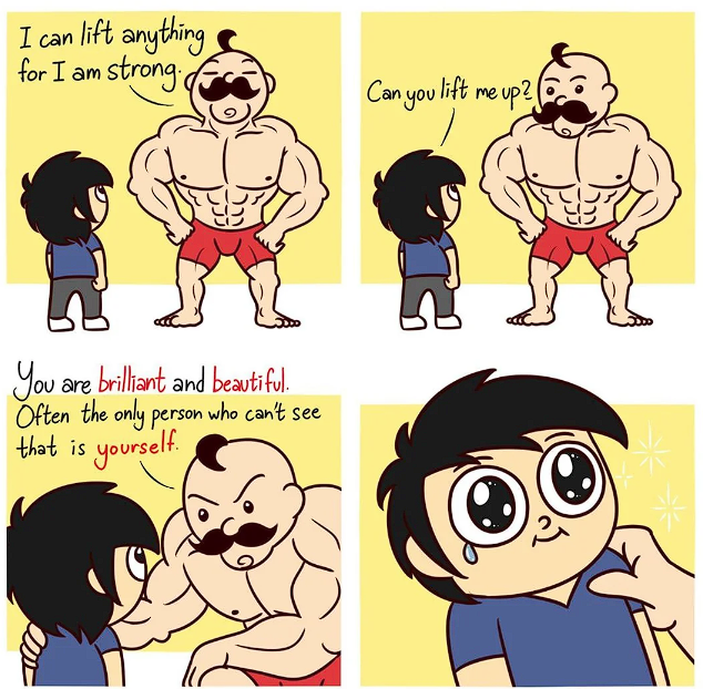 4 panel comic; 
1) tall person boasts to short person: I can lift anything for I am strong.
2) short person: Can you lift me up?
3) tall person puts a hand on the shoulder of short person and says: You are brilliant and beautiful. Often the only person who can't see that is yourself.
4) short person sheds a tear 