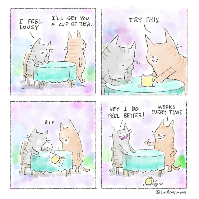 4 panel comic:
1) 2 cats at a table, grey cat; I feel lousy, red cat: I'll get you a cup of tea.
2) red cat puts a cup if tea on the table; Try this
3) grey cat pushes cup off table with paw *bip*
4) grey cat; Hey I do feel better! Red cat; Works every time.