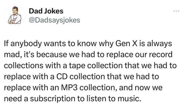 & Dad Jokes @Dadsaysjokes If anybody wants to know why Gen X is always mad, it's because we had to replace our record collections with a tape collection that we had to replace with a CD collection that we had to replace with an MP3 collection, and now we need a subscription to listen to music. 