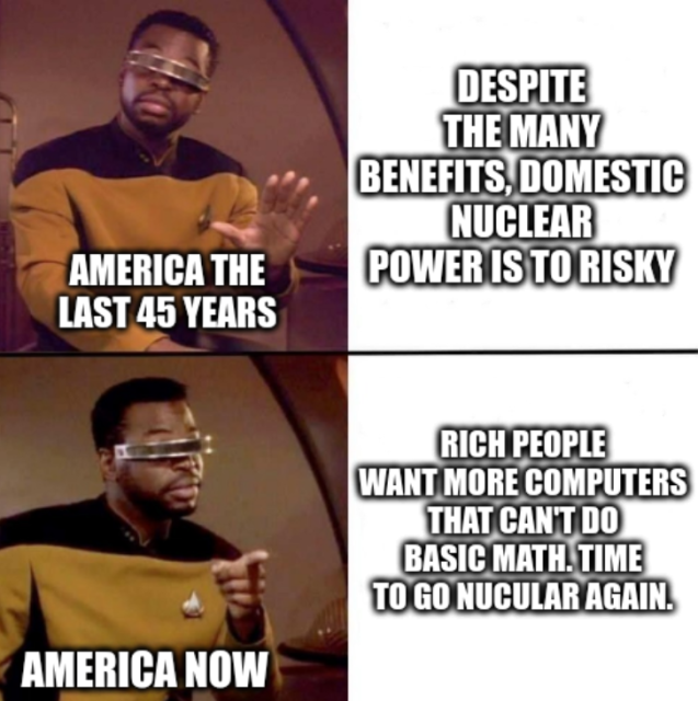 No yes Levar Burton meme.

The No Levar is labelled "America the last 45 years" and says "Despite the many benefits, domestic nuclear power is to risky"

The Yes Levar is labelled "America now" and says "Rich people want more computers that can't do basic math. Time to go nucular again."