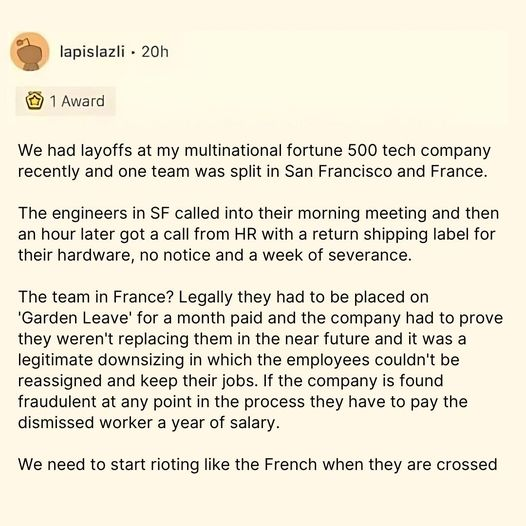 Reddit post by lapislazli
We had layoffs at my multinational fortune 500 tech company recently and one team was split in San Francisco and France.

The engineers in SF called into their morning meeting and then an hour later got a call from HR with a return shipping label for their hardware, no notice and a week of severance.

The team in France? Legally they had to be placed on 'Garden Leave' for a month paid and the company had to prove they weren't replacing them in the near future and it was a legitimate downsizing in which the employees couldn't be reassigned and keep their jobs. If the company is found fraudulent at any point in the process they have to pay the dismissed worker a year of salary.

We need to start rioting like the French when they are crossed