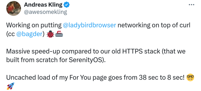 Working on putting @ladybirdbrowser networking on top of curl (cc @bagder) 🐞🥌

Massive speed-up compared to our old HTTPS stack (that we built from scratch for SerenityOS).

Uncached load of my For You page goes from 38 sec to 8 sec!