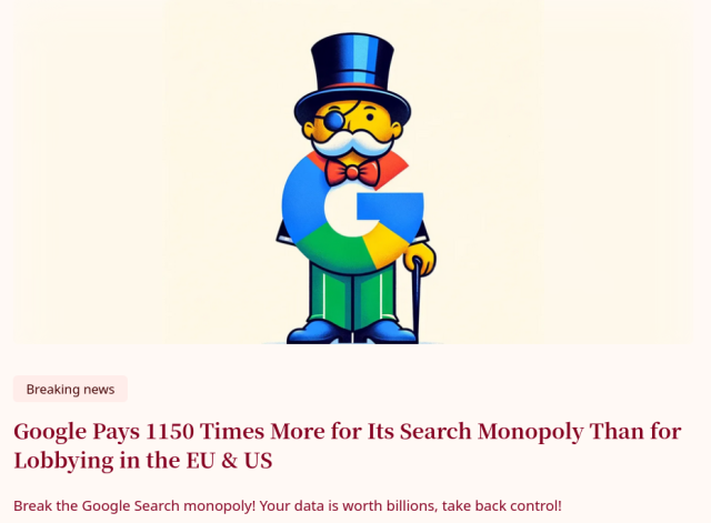 Google Pays 1150 Times More for Its Search Monopoly Than for Lobbying in the EU & US 

Break the Google Search monopoly! Your data is worth billions, take back control! 