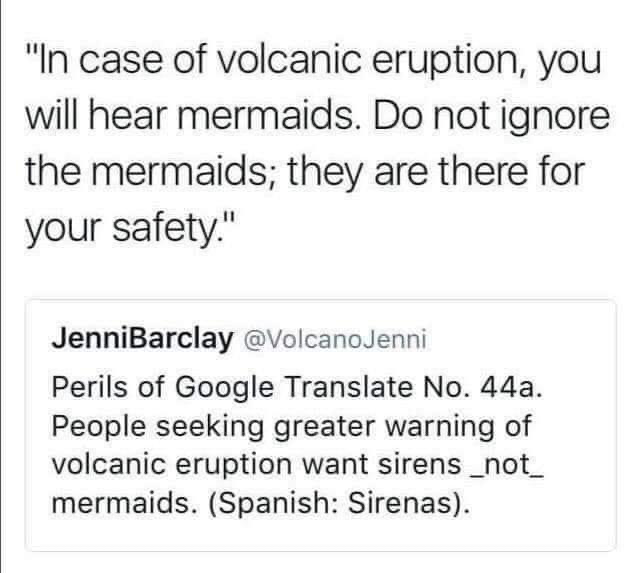 "In case of volcanic eruption, you will hear mermaids. Do not ignore the mermaids; they are there for your safety."

JenniBarclay @VolcanoJenni
Perils of Google Translate No. 44a.
People seeking greater warning of volcanic eruption want sirens _not_ mermaids. (Spanish: Sirenas).