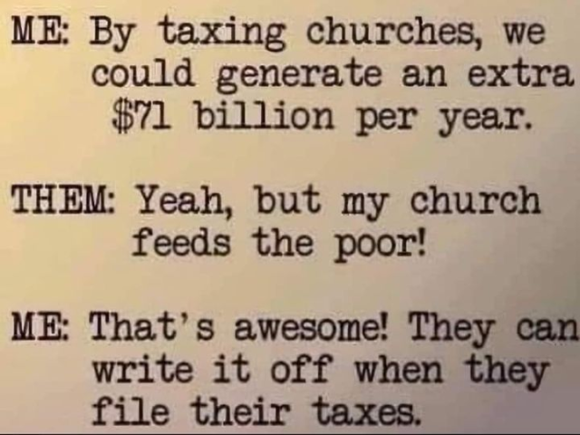 ME: By taxing churches, we could generate an extra $71 Billion per year.

THEM: Yeah, but my church feeds the poor!

ME: That's awesome! They can write it off when they file their taxes.