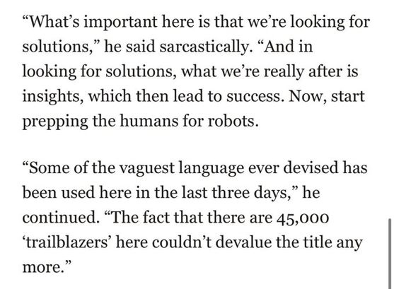 "What's important here is that we're looking for solutions," he said sarcastically. "And in looking for solutions, what we're really after is insights, which then lead to success. Now, start prepping the humans for robots.

"Some of the vaguest language ever devised has been used here in the last three days," he continued. "The fact that there are 45,000 'trailblazers' here couldn't devalue the title any more."