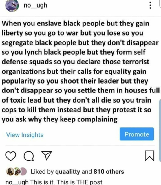 no__ugh
When you enslave black people but they gain liberty so you go to war but you lose so you segregate black people but they don't disappear so you lynch black people but they form self defense squads so you declare those terrorist organizations but their calls for equality gain popularity so you shoot their leader but they don't disappear so you settle them in houses full of toxic lead but they don't all die so you train cops to kill them instead but they protest it so you ask why they keep complaining

View Insights

BB Liked by quaalitty and 810 others
no ugh Thisisit. This is THE post 