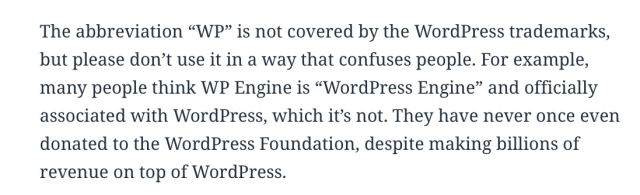 New language: “The abbreviation ‘WP’ is not covered by the WordPress trademarks, but please don’t use it in a way that confuses people. For example, many people think WP Engine is ‘WordPress Engine’ and officially associated with WordPress, which it’s not. They have never once even donated to the WordPress Foundation, despite making billions of revenue on top of WordPress.”