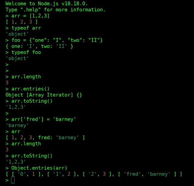 Screenshot of a Node.js console session.

me: define an array called arr, [1,2,3]
node: ok.  [ 1, 2, 3 ]

me: what's the type of arr
node: 'object'

me (thinking): whut


me: define an object called foo.  foo = {"one": "I", "two": "II"}
node: ok.  { one: 'I', two: 'II' }

me: what's the type of foo.
node: 'object'


me: what's the length of arr
node: 3

me: show me arr as a string
node: '1,2,3'

me: assign 'barney' to the "fred"th place in arr
node: ok. 'barney'

me: uhhhh. what's in arr now
node: [ 1, 2, 3, fred: 'barney' ]

me: and what's the length of arr now?
node: 3

me: and what's arr look like as a string now?
node: '1,2,3'


me: ok what's really in arr
node: [ [ '0', 1 ], [ '1', 2 ], [ '2', 3 ], [ 'fred', 'barney' ] ]