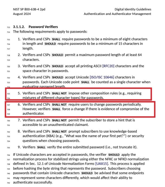 3.1.1.2. Password Verifiers
7 The following requirements apply to passwords:

1. Verifiers and CSPs SHALL require passwords to be a minimum of eight characters in length and SHOULD require passwords to be a minimum of 15 characters in length.
2. Verifiers and CSPs SHOULD permit a maximum password length of at least 64 characters.
3. Verifiers and CSPs SHOULD accept all printing ASCHI [RFC20) characters and the space character in passwords.
4. Verifiers and CSPs SHOULD accept Unicode ISO/ISC 10646 characters in passwords. Each Unicode code point SHALL be counted as a single character when
evaluatine nassword lenath
5. Verifiers and CSPs SHALL NOT impose other composition rules (e.g., requiring mixtures of different character types) for passwords.
6. Verifiers and CSPs SHALL NOT require users to change passwords periodically.
However, verifiers SHALL force a change if there is evidence of compromise of the authenticator.
7. Verifiers and CSPs SHALL NOT permit the subscriber to store a hint that is
accessible to an unauthenticated claimant.
8. Verifiers and CSPs SHALL NOT prompt subscribers to use knowledge-based
733
734
authentication (KBA) (e.g., "What was the name of your first pet?") or security
questions when choosing passwords.
735
9. Verifiers SHALL verify the entire submitted password (i.e., not truncate it).