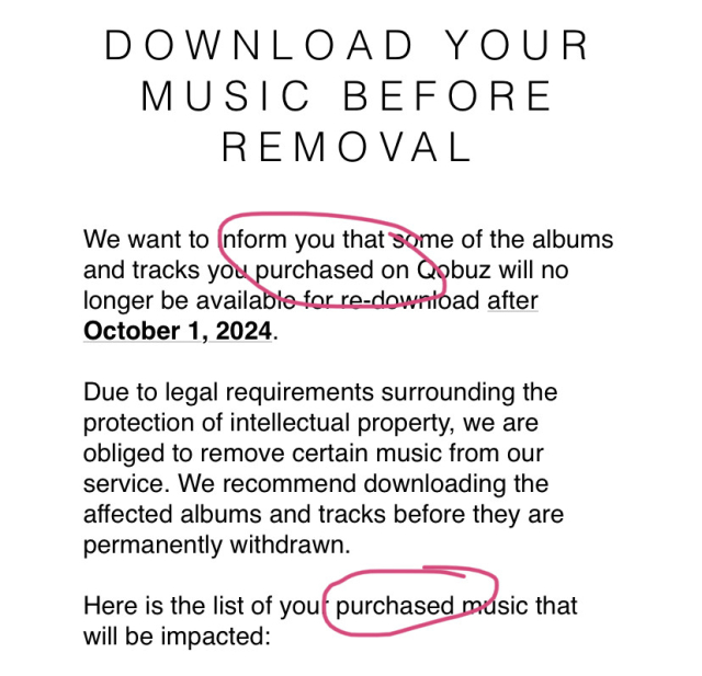 screenshot of an email from qobuz, reads:
“Download your music before removal. 
We want to inform you that some of the albums and tracks you purchased on Qobuz will no longer be available for re-download after October 1, 2024.

Due to legal requirements surrounding the protection of intellectual property, we are obliged to remove certain music from our service. We recommend downloading the affected albums and tracks before they are permanently withdrawn.

Here is the list of your purchased music that will be impacted:”

i’ve circled the instances of the word ‘purchased’