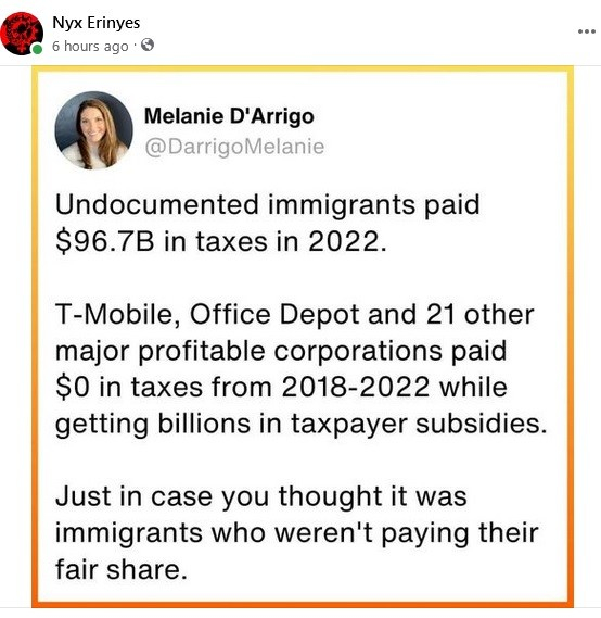 Undocumented immigrants paid $96.7B in taxes in 2022.

T-Mobile, Office depot and 21 other major profitable corporations paid $0 in taxes from 2018-2022 while getting billions in taxpayer subsidies.

Just in case you thought it was the immigrants who weren't paying their fair share.