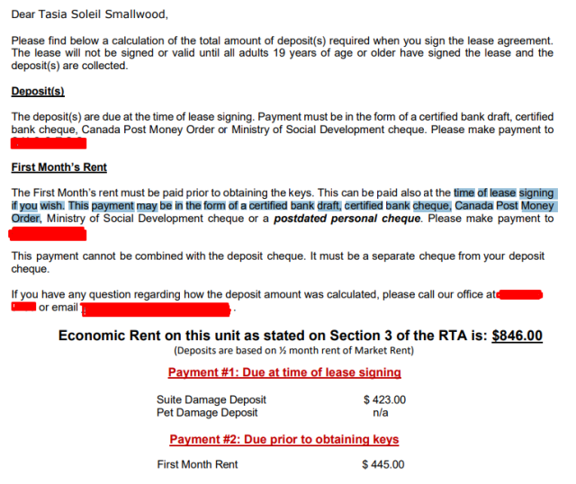 Dear Tasia Soleil Smallwood, Please find below a calculation of the total amount of deposit(s) required when you sign the lease agreement. The lease will not be signed or valid until all adults 19 years of age or older have signed the lease and the deposit(s) are collected. Deposit(s) ‘The deposit(s) are due at the time of lease signing. Payment must be in the form of a certified bank draft, certified bank cheque, Canada Post Money Order or Ministry of Social Development cheque. Please make payment to Redacted.

 First Month’s Rent 
The First Month's rent must be paid prior to obtaining the keys. This can be paid also at the time of lease signing] if you wish. This payment may be in the form of a certified bank draft, certified bank cheque, Canada Post Money Order, Ministry of Social Development cheque or a postdated personal cheque. Please make payment to Redacted. 

This payment cannot be combined with the deposit cheque. It must be a separate cheque from your deposit cheque. If you have any question regarding how the deposit amount was calculated, please call our office at Redacted or email redacted.

 Economic Rent on this unit as stated on Section 3 of the RTA is: $846.00 (Deposits are based on % month rent of Market Rent) Payment #1: Due at time of lease signing Suite Damage Deposit $423.00 Pet Damage Deposit n/a Payment #2: Due prior to obtaining keys First Month Rent $445.00 