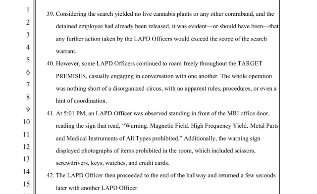 Considering the search yielded no live cannabis plants or any other contraband, and the detained employee had already been released, it was evident—or should have been—that any further action taken by the LAPD Officers would exceed the scope of the search warrant. 40.
 
However, some LAPD Officers continued to roam freely throughout the TARGET PREMISES, casually engaging in conversation with one another. The whole operation was nothing short of a disorganized circus, with no apparent rules, procedures, or even a hint of coordination. 41.
 
At 5:01 PM, an LAPD Officer was observed standing in front of the MRI office door, reading the sign that read, “Warning. Magnetic Field. High Frequency Yield. Metal Parts and Medical Instruments of All Types prohibited.” Additionally, the warning sign displayed photographs of items prohibited in the room, which included scissors, screwdrivers, keys, watches, and credit cards. 42.
 
The LAPD Officer then proceeded to the end of the hallway and returned a few seconds later with another LAPD Officer.