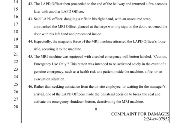 Said LAPD officer, dangling a rifle in his right hand, with an unsecured strap, approached the MRI Office, glanced at the large warning sign on the door, reopened the door with his left hand and proceeded inside. 44.
 
Expectedly, the magnetic force of the MRI machine attracted the LAPD Officer's loose rifle, securing it to the machine. 45.
 
The MRI machine was equipped with a sealed emergency pull button labeled, "Caution, Emergency Use Only." This button was intended to be activated solely in the event of a genuine emergency, such as a health risk to a patient inside the machine, a fire, or an evacuation situation. 46.
 
Rather than seeking assistance from the on-site employee, or waiting for the manager’s arrival, one of the LAPD Officers made the unilateral decision to break the seal and activate the emergency shutdown button, deactivating the MRI machine.