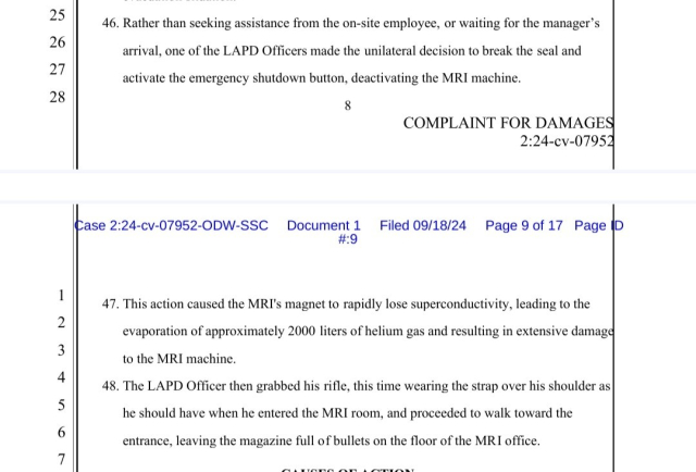 46. Rather than seeking assistance from the on-site employee, or waiting for the manager’s
arrival, one of the LAPD Officers made the unilateral decision to break the seal and
activate the emergency shutdown button, deactivating the MRI machine.
47. This action caused the MRI's magnet to rapidly lose superconductivity, leading to the
evaporation of approximately 2000 liters of helium gas and resulting in extensive damage
to the MRI machine.
48. The LAPD Officer then grabbed his rifle, this time wearing the strap over his shoulder as
he should have when he entered the MRI room, and proceeded to walk toward the
entrance, leaving the magazine full of bullets on the floor of the MRI office