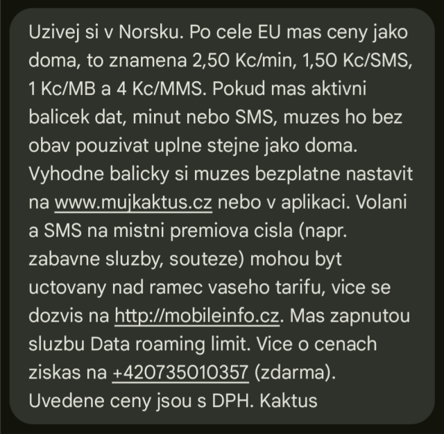 Uzivej si v Norsku. Po cele EU mas ceny jako doma, to znamena 2,50 Kc/min, 1,50 Kc/SMS, 1 Kc/MB a 4 Kc/MMS. Pokud mas aktivni balicek dat, minut nebo SMS, muzes ho bez obav pouzivat uplne stejne jako doma. Vyhodne balicky si muzes bezplatne nastavit na www.mujkaktus.cz nebo v aplikaci. Volani a SMS na mistni premiova cisla (napr. zabavne sluzby, souteze) mohou byt uctovany nad ramec vaseho tarifu, vice se dozvis na http://mobileinfo.cz. Mas zapnutou sluzbu Data roaming limit. Vice o cenach ziskas na +420735010357 (zdarma). Uvedene ceny jsou s DPH. Kaktus