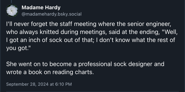 Madame Hardy
@madamehardy.bsky.social

I'll never forget the staff meeting where the senior engineer, who always knitted during meetings, said at the ending, "Well, | got an inch of sock out of that; | don't know what the rest of you got." She went on to become a professional sock designer and wrote a book on reading charts. September 28, 2024 at 6:10 PM 