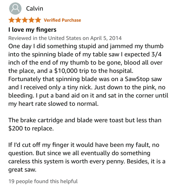 A five star review from Calvin:

“I love my fingers”
Reviewed in the United States on April 5, 2014

One day I did something stupid and jammed my thumb into the spinning blade of my table saw I expected 3/4 inch of the end of my thumb to be gone, blood all over the place, and a $10,000 trip to the hospital.

Fortunately that spinning blade was on a SawStop saw and I received only a tiny nick. Just down to the pink, no bleeding. I put a band aid on it and sat in the corner until my heart rate slowed to normal.
The brake cartridge and blade were toast but less than $200 to replace.
If l'd cut off my finger it would have been my fault, no question. But since we all eventually do something careless this system is worth every penny. Besides, it is a great saw.