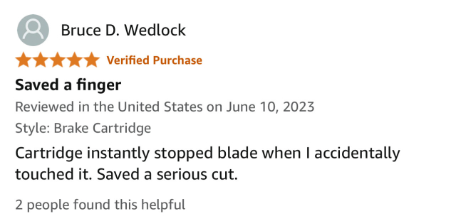 Five star review from Bruce D. Wedlock

“Saved a finger”
Reviewed in the United States on June 10, 2023

Style: Brake Cartridge
Cartridge instantly stopped blade when I accidentally touched it. Saved a serious cut.
