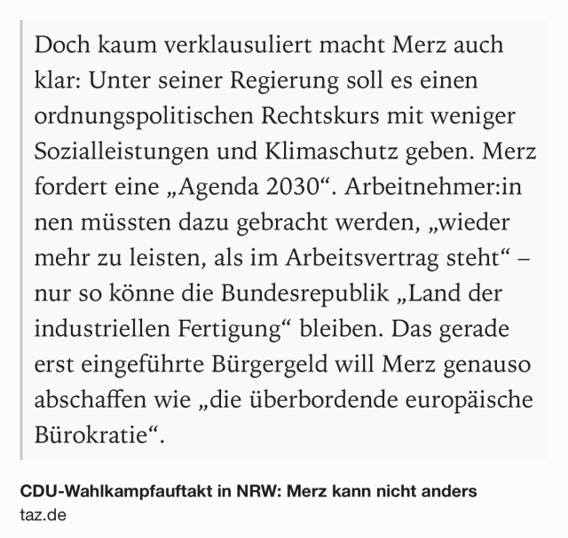 Text Shot: Doch kaum verklausuliert macht Merz auch klar: Unter seiner Regierung soll es einen ordnungspolitischen Rechtskurs mit weniger Sozialleistungen und Klimaschutz geben. Merz fordert eine „Agenda 2030“. Ar­beit­neh­me­r:in­nen müssten dazu gebracht werden, „wieder mehr zu leisten, als im Arbeitsvertrag steht“ – nur so könne die Bundesrepublik „Land der industriellen Fertigung“ bleiben. Das gerade erst eingeführte Bürgergeld will Merz genauso abschaffen wie „die überbordende europäische Bürokratie“.