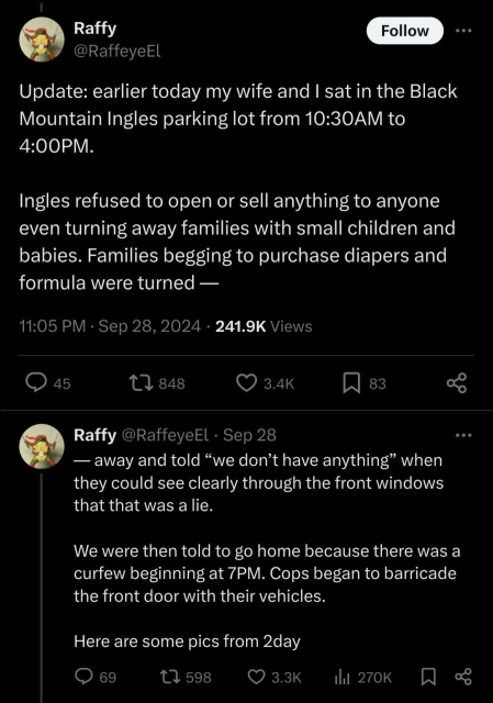 A screen shot from user @rafeyeel on x.com that reads "Update: earlier today my wife and I sat in the Black Mountain Ingles parking lot from 10:30AM to 4:00PM. 

Ingles refused to open or sell anything to anyone even turning away families with small children and babies. Families begging to purchase diapers and formula were turned away and told “we don’t have anything” when they could see clearly through the front windows that that was a lie.

We were then told to go home because there was a curfew beginning at 7PM. Cops began to barricade the front door with their vehicles.

Here are some pics from 2day". Dated 11:05 PM · Sep 28, 20