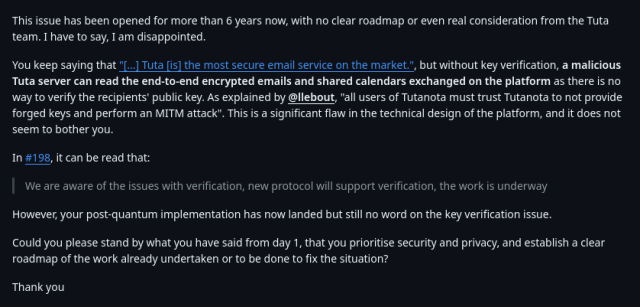 Message posted on the GitHub issue titled "Manual key verification":

"This issue has been opened for more than 6 years now, with no clear roadmap or even real consideration from the Tuta team. I have to say, I am disappointed.

You keep saying that "[...] Tuta [is] the most secure email service on the market.", but without key verification, a malicious Tuta server can read the end-to-end encrypted emails and shared calendars exchanged on the platform as there is no way to verify the recipients' public key. As explained by @llebout, "all users of Tutanota must trust Tutanota to not provide forged keys and perform an MITM attack". This is a significant flaw in the technical design of the platform, and it does not seem to bother you.

In #198, it can be read that:

> We are aware of the issues with verification, new protocol will support verification, the work is underway

However, your post-quantum implementation has now landed but still no word on the key verification issue.

Could you please stand by what you have said from day 1, that you prioritise security and privacy, and establish a clear roadmap of the work already undertaken or to be done to fix the situation?

Thank you"