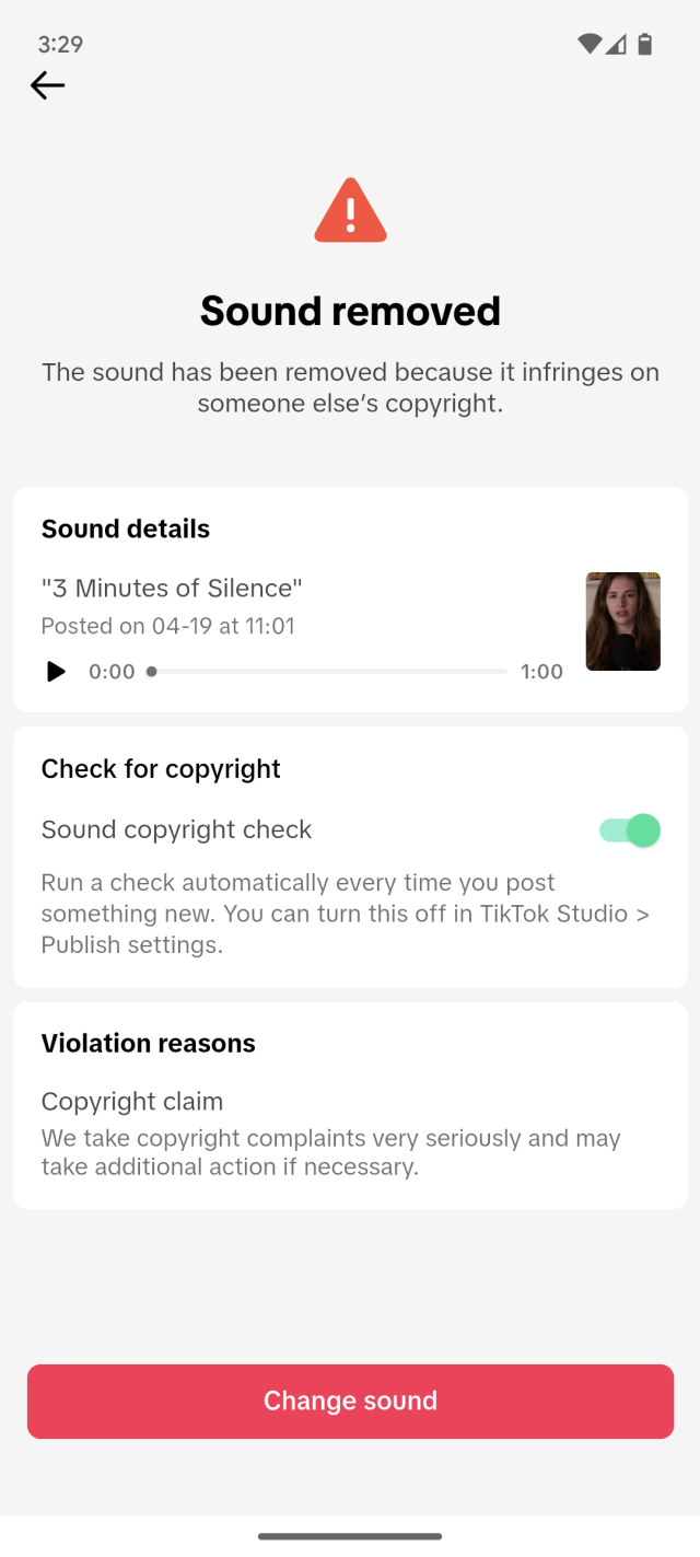 Sound removed The sound has been removed because it infringes on someone else's copyright. Sound details "3 Minutes of Silence" Posted on 04-19 at 11:01 1:00 Check for copyright Sound copyright check Run a check automatically every time you post something new. You can turn this off in TikTok Studio &gt; Publish settings. Violation reasons Copyright claim We take copyright complaints very seriously and may take additional action if necessary. Change sound